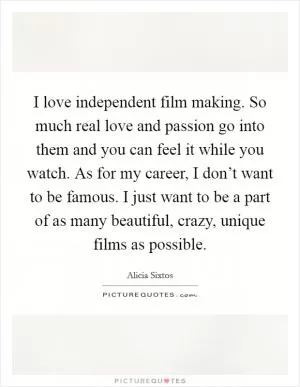I love independent film making. So much real love and passion go into them and you can feel it while you watch. As for my career, I don’t want to be famous. I just want to be a part of as many beautiful, crazy, unique films as possible Picture Quote #1
