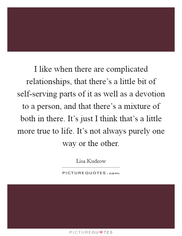 I like when there are complicated relationships, that there's a little bit of self-serving parts of it as well as a devotion to a person, and that there's a mixture of both in there. It's just I think that's a little more true to life. It's not always purely one way or the other Picture Quote #1