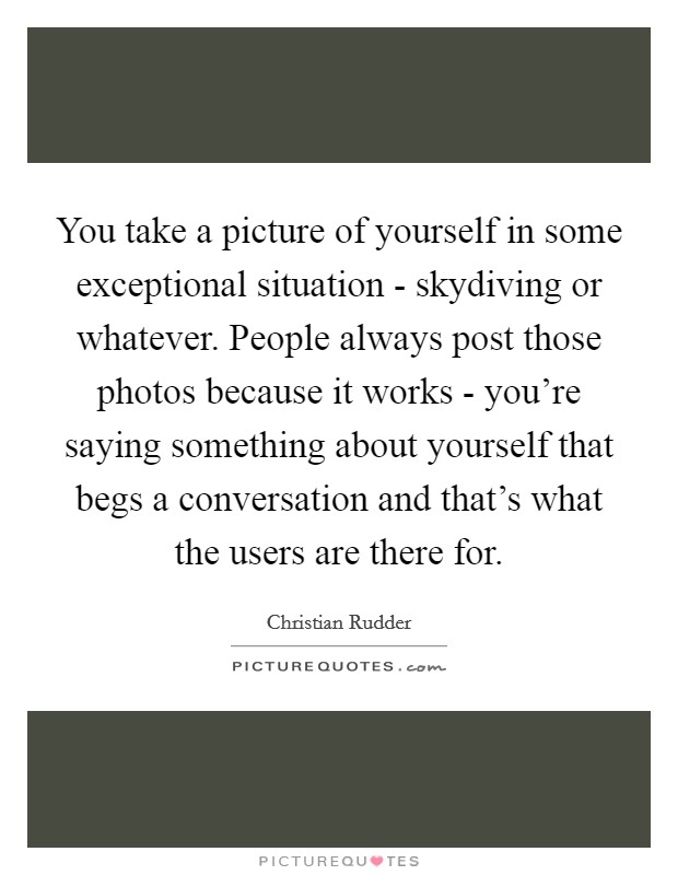 You take a picture of yourself in some exceptional situation - skydiving or whatever. People always post those photos because it works - you're saying something about yourself that begs a conversation and that's what the users are there for Picture Quote #1