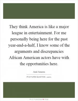 They think America is like a major league in entertainment. For me personally being here for the past year-and-a-half, I know some of the arguments and discrepancies African American actors have with the opportunities here Picture Quote #1
