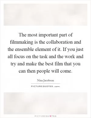 The most important part of filmmaking is the collaboration and the ensemble element of it. If you just all focus on the task and the work and try and make the best film that you can then people will come Picture Quote #1