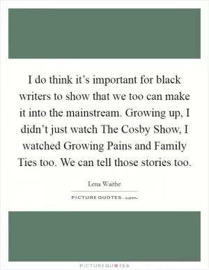 I do think it’s important for black writers to show that we too can make it into the mainstream. Growing up, I didn’t just watch The Cosby Show, I watched Growing Pains and Family Ties too. We can tell those stories too Picture Quote #1