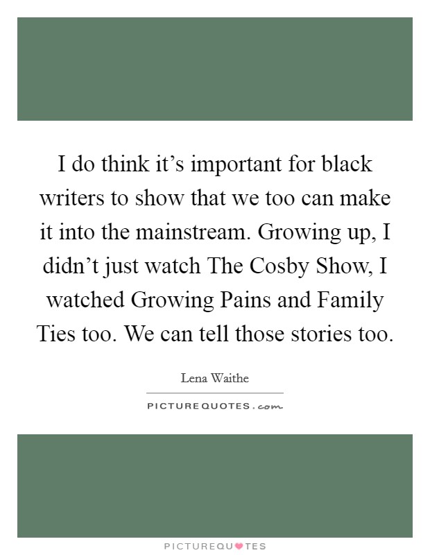 I do think it's important for black writers to show that we too can make it into the mainstream. Growing up, I didn't just watch The Cosby Show, I watched Growing Pains and Family Ties too. We can tell those stories too Picture Quote #1