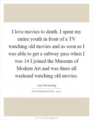 I love movies to death. I spent my entire youth in front of a TV watching old movies and as soon as I was able to get a subway pass when I was 14 I joined the Museum of Modern Art and was there all weekend watching old movies Picture Quote #1