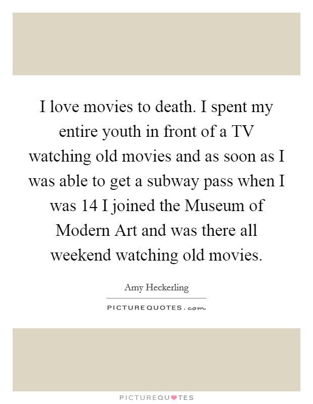 I love movies to death. I spent my entire youth in front of a TV watching old movies and as soon as I was able to get a subway pass when I was 14 I joined the Museum of Modern Art and was there all weekend watching old movies Picture Quote #1