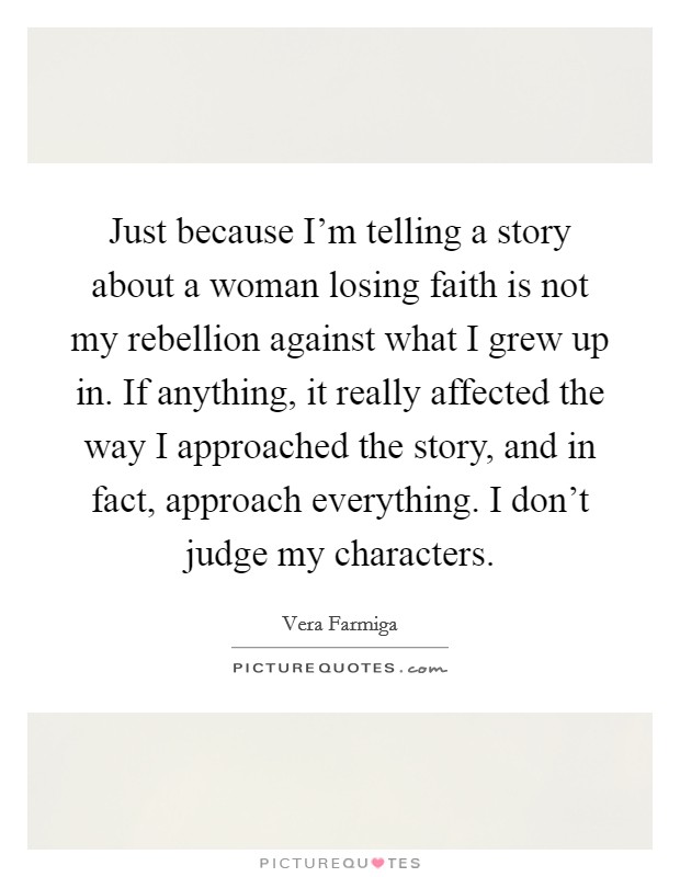 Just because I'm telling a story about a woman losing faith is not my rebellion against what I grew up in. If anything, it really affected the way I approached the story, and in fact, approach everything. I don't judge my characters Picture Quote #1