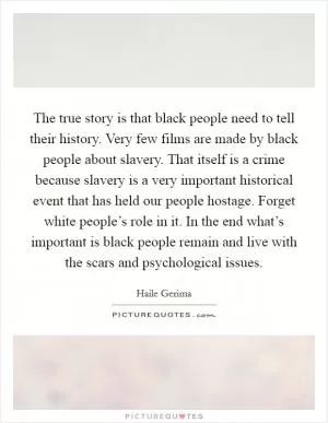 The true story is that black people need to tell their history. Very few films are made by black people about slavery. That itself is a crime because slavery is a very important historical event that has held our people hostage. Forget white people’s role in it. In the end what’s important is black people remain and live with the scars and psychological issues Picture Quote #1