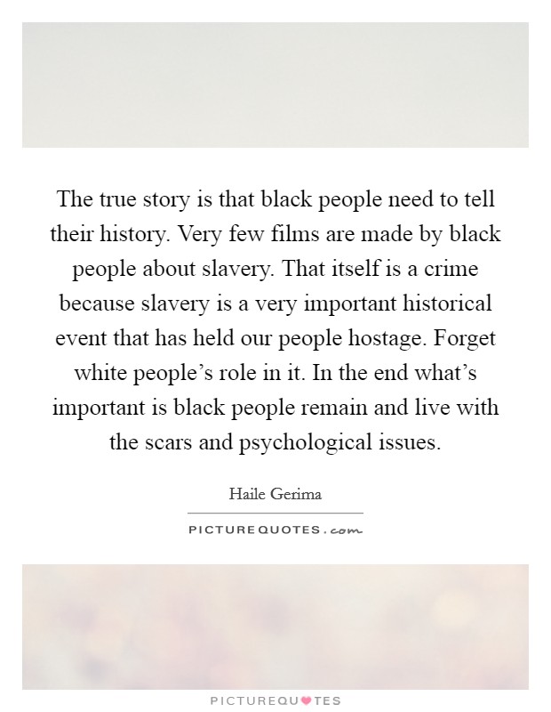 The true story is that black people need to tell their history. Very few films are made by black people about slavery. That itself is a crime because slavery is a very important historical event that has held our people hostage. Forget white people's role in it. In the end what's important is black people remain and live with the scars and psychological issues Picture Quote #1