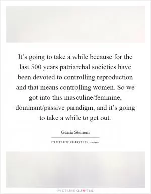 It’s going to take a while because for the last 500 years patriarchal societies have been devoted to controlling reproduction and that means controlling women. So we got into this masculine/feminine, dominant/passive paradigm, and it’s going to take a while to get out Picture Quote #1