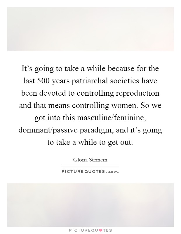 It's going to take a while because for the last 500 years patriarchal societies have been devoted to controlling reproduction and that means controlling women. So we got into this masculine/feminine, dominant/passive paradigm, and it's going to take a while to get out Picture Quote #1