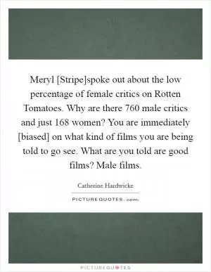 Meryl [Stripe]spoke out about the low percentage of female critics on Rotten Tomatoes. Why are there 760 male critics and just 168 women? You are immediately [biased] on what kind of films you are being told to go see. What are you told are good films? Male films Picture Quote #1
