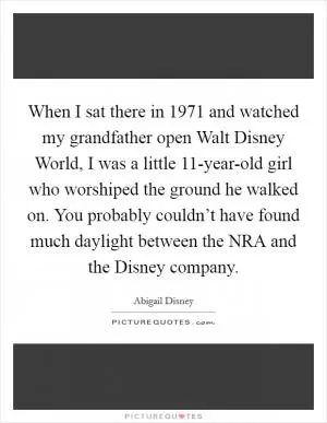 When I sat there in 1971 and watched my grandfather open Walt Disney World, I was a little 11-year-old girl who worshiped the ground he walked on. You probably couldn’t have found much daylight between the NRA and the Disney company Picture Quote #1