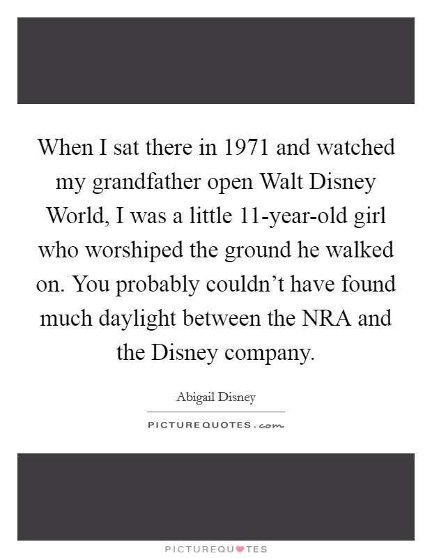 When I sat there in 1971 and watched my grandfather open Walt Disney World, I was a little 11-year-old girl who worshiped the ground he walked on. You probably couldn't have found much daylight between the NRA and the Disney company Picture Quote #1