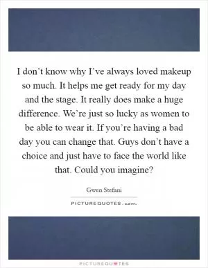 I don’t know why I’ve always loved makeup so much. It helps me get ready for my day and the stage. It really does make a huge difference. We’re just so lucky as women to be able to wear it. If you’re having a bad day you can change that. Guys don’t have a choice and just have to face the world like that. Could you imagine? Picture Quote #1