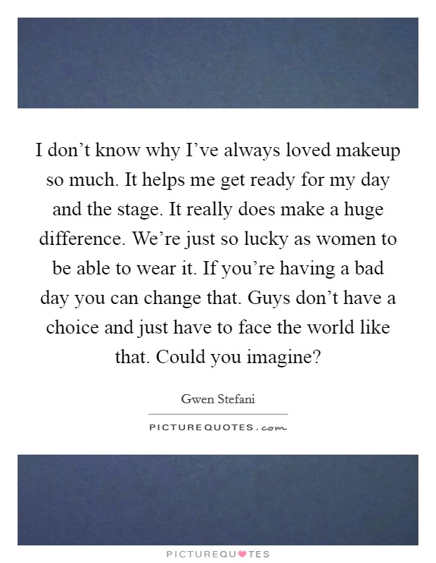 I don't know why I've always loved makeup so much. It helps me get ready for my day and the stage. It really does make a huge difference. We're just so lucky as women to be able to wear it. If you're having a bad day you can change that. Guys don't have a choice and just have to face the world like that. Could you imagine? Picture Quote #1