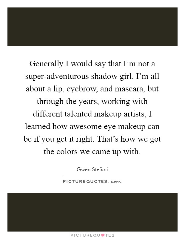 Generally I would say that I'm not a super-adventurous shadow girl. I'm all about a lip, eyebrow, and mascara, but through the years, working with different talented makeup artists, I learned how awesome eye makeup can be if you get it right. That's how we got the colors we came up with Picture Quote #1
