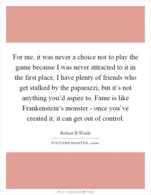 For me, it was never a choice not to play the game because I was never attracted to it in the first place. I have plenty of friends who get stalked by the paparazzi, but it’s not anything you’d aspire to. Fame is like Frankenstein’s monster - once you’ve created it, it can get out of control Picture Quote #1