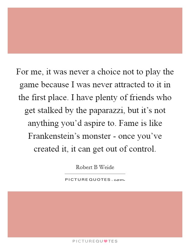 For me, it was never a choice not to play the game because I was never attracted to it in the first place. I have plenty of friends who get stalked by the paparazzi, but it's not anything you'd aspire to. Fame is like Frankenstein's monster - once you've created it, it can get out of control Picture Quote #1