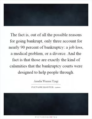 The fact is, out of all the possible reasons for going bankrupt, only three account for nearly 90 percent of bankruptcy: a job loss, a medical problem, or a divorce. And the fact is that those are exactly the kind of calamities that the bankruptcy courts were designed to help people through Picture Quote #1