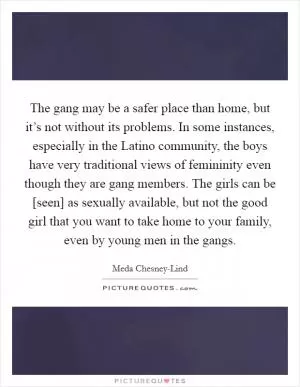The gang may be a safer place than home, but it’s not without its problems. In some instances, especially in the Latino community, the boys have very traditional views of femininity even though they are gang members. The girls can be [seen] as sexually available, but not the good girl that you want to take home to your family, even by young men in the gangs Picture Quote #1