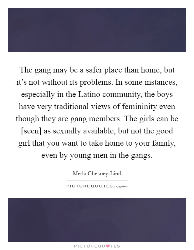 The gang may be a safer place than home, but it's not without its problems. In some instances, especially in the Latino community, the boys have very traditional views of femininity even though they are gang members. The girls can be [seen] as sexually available, but not the good girl that you want to take home to your family, even by young men in the gangs Picture Quote #1