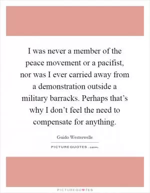 I was never a member of the peace movement or a pacifist, nor was I ever carried away from a demonstration outside a military barracks. Perhaps that’s why I don’t feel the need to compensate for anything Picture Quote #1