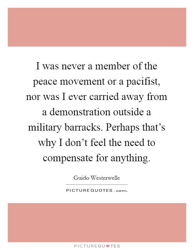 I was never a member of the peace movement or a pacifist, nor was I ever carried away from a demonstration outside a military barracks. Perhaps that's why I don't feel the need to compensate for anything Picture Quote #1