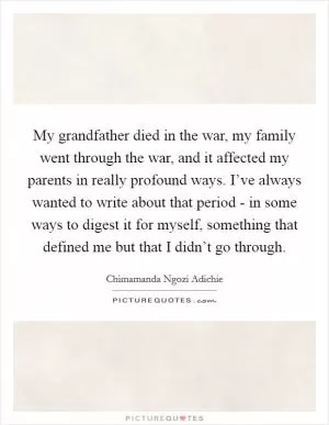My grandfather died in the war, my family went through the war, and it affected my parents in really profound ways. I’ve always wanted to write about that period - in some ways to digest it for myself, something that defined me but that I didn’t go through Picture Quote #1