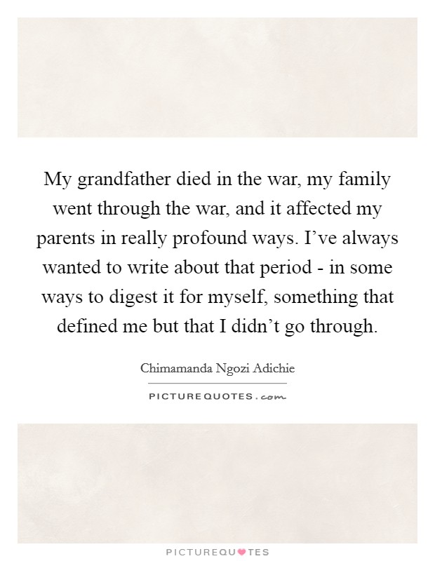 My grandfather died in the war, my family went through the war, and it affected my parents in really profound ways. I've always wanted to write about that period - in some ways to digest it for myself, something that defined me but that I didn't go through Picture Quote #1