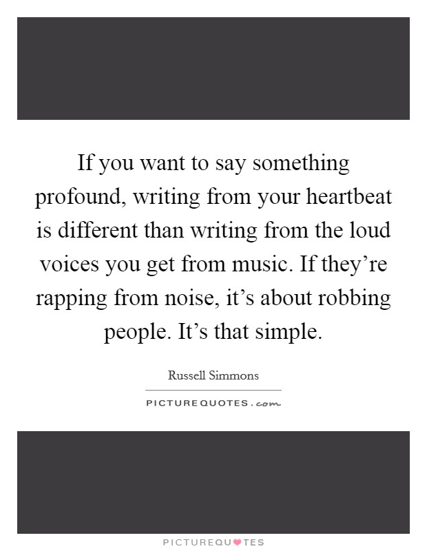 If you want to say something profound, writing from your heartbeat is different than writing from the loud voices you get from music. If they're rapping from noise, it's about robbing people. It's that simple Picture Quote #1