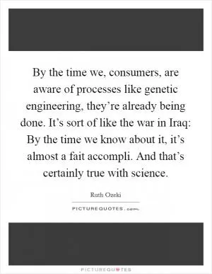 By the time we, consumers, are aware of processes like genetic engineering, they’re already being done. It’s sort of like the war in Iraq: By the time we know about it, it’s almost a fait accompli. And that’s certainly true with science Picture Quote #1