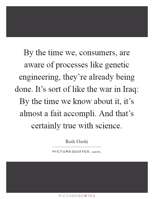 By the time we, consumers, are aware of processes like genetic engineering, they're already being done. It's sort of like the war in Iraq: By the time we know about it, it's almost a fait accompli. And that's certainly true with science Picture Quote #1