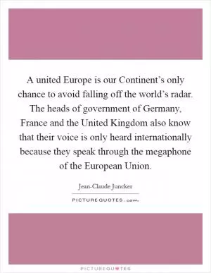 A united Europe is our Continent’s only chance to avoid falling off the world’s radar. The heads of government of Germany, France and the United Kingdom also know that their voice is only heard internationally because they speak through the megaphone of the European Union Picture Quote #1
