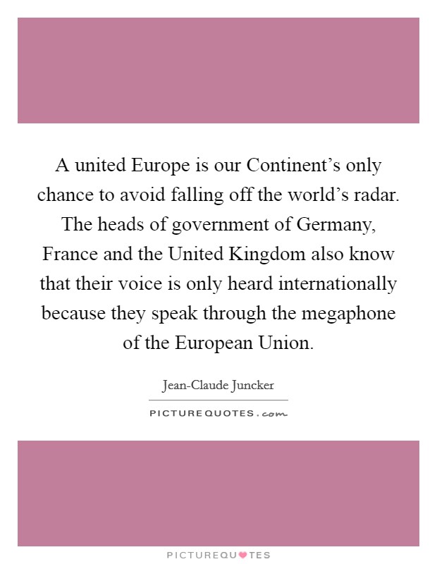A united Europe is our Continent's only chance to avoid falling off the world's radar. The heads of government of Germany, France and the United Kingdom also know that their voice is only heard internationally because they speak through the megaphone of the European Union Picture Quote #1