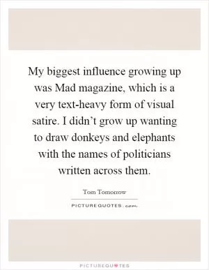 My biggest influence growing up was Mad magazine, which is a very text-heavy form of visual satire. I didn’t grow up wanting to draw donkeys and elephants with the names of politicians written across them Picture Quote #1