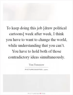To keep doing this job [draw political cartoons] week after week, I think you have to want to change the world, while understanding that you can’t. You have to hold both of those contradictory ideas simultaneously Picture Quote #1