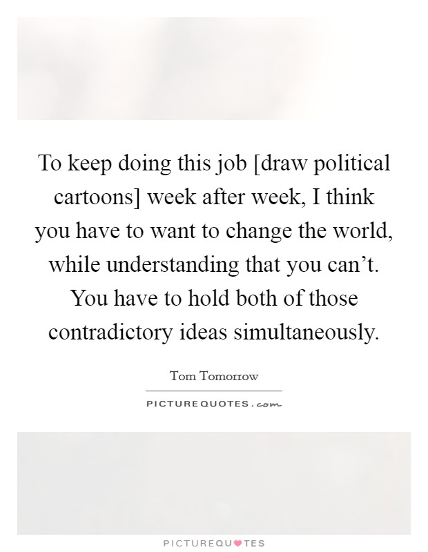 To keep doing this job [draw political cartoons] week after week, I think you have to want to change the world, while understanding that you can't. You have to hold both of those contradictory ideas simultaneously Picture Quote #1