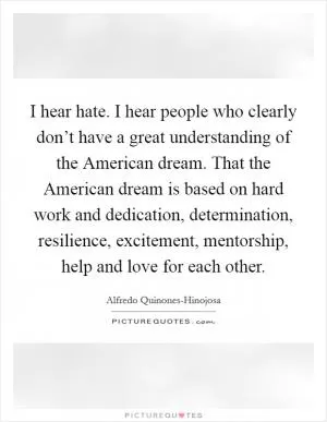I hear hate. I hear people who clearly don’t have a great understanding of the American dream. That the American dream is based on hard work and dedication, determination, resilience, excitement, mentorship, help and love for each other Picture Quote #1