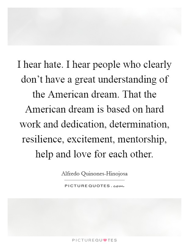 I hear hate. I hear people who clearly don't have a great understanding of the American dream. That the American dream is based on hard work and dedication, determination, resilience, excitement, mentorship, help and love for each other Picture Quote #1