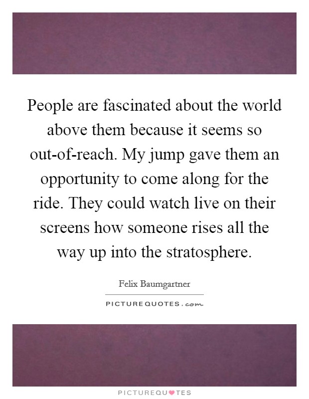 People are fascinated about the world above them because it seems so out-of-reach. My jump gave them an opportunity to come along for the ride. They could watch live on their screens how someone rises all the way up into the stratosphere Picture Quote #1