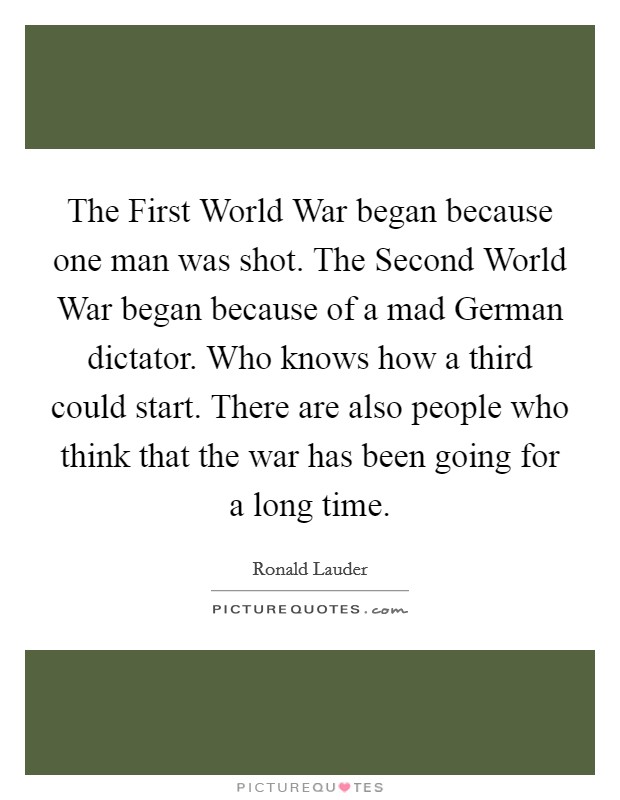 The First World War began because one man was shot. The Second World War began because of a mad German dictator. Who knows how a third could start. There are also people who think that the war has been going for a long time Picture Quote #1