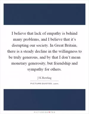 I believe that lack of empathy is behind many problems, and I believe that it’s disrupting our society. In Great Britain, there is a steady decline in the willingness to be truly generous, and by that I don’t mean monetary generosity, but friendship and sympathy for others Picture Quote #1
