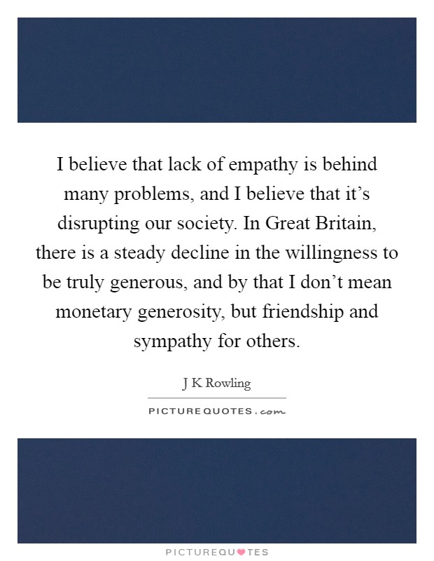 I believe that lack of empathy is behind many problems, and I believe that it's disrupting our society. In Great Britain, there is a steady decline in the willingness to be truly generous, and by that I don't mean monetary generosity, but friendship and sympathy for others Picture Quote #1