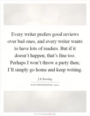 Every writer prefers good reviews over bad ones, and every writer wants to have lots of readers. But if it doesn’t happen, that’s fine too. Perhaps I won’t throw a party then; I’ll simply go home and keep writing Picture Quote #1