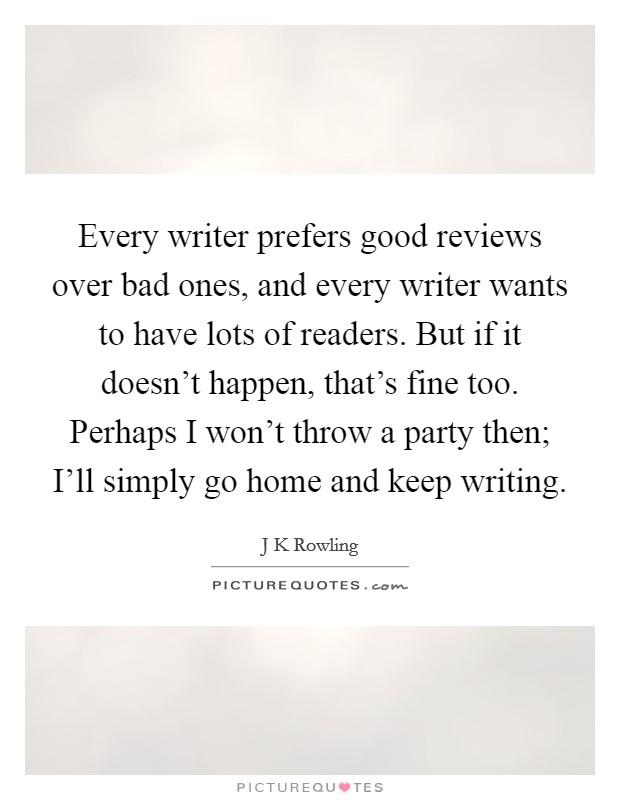 Every writer prefers good reviews over bad ones, and every writer wants to have lots of readers. But if it doesn't happen, that's fine too. Perhaps I won't throw a party then; I'll simply go home and keep writing Picture Quote #1