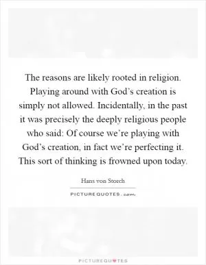 The reasons are likely rooted in religion. Playing around with God’s creation is simply not allowed. Incidentally, in the past it was precisely the deeply religious people who said: Of course we’re playing with God’s creation, in fact we’re perfecting it. This sort of thinking is frowned upon today Picture Quote #1