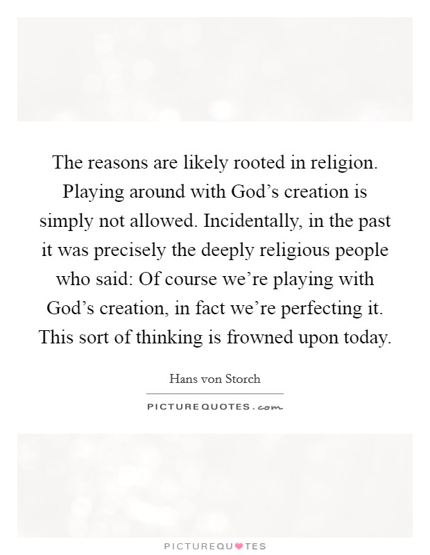 The reasons are likely rooted in religion. Playing around with God's creation is simply not allowed. Incidentally, in the past it was precisely the deeply religious people who said: Of course we're playing with God's creation, in fact we're perfecting it. This sort of thinking is frowned upon today Picture Quote #1