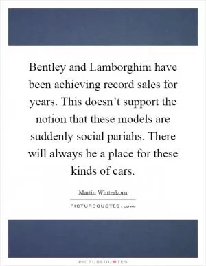 Bentley and Lamborghini have been achieving record sales for years. This doesn’t support the notion that these models are suddenly social pariahs. There will always be a place for these kinds of cars Picture Quote #1