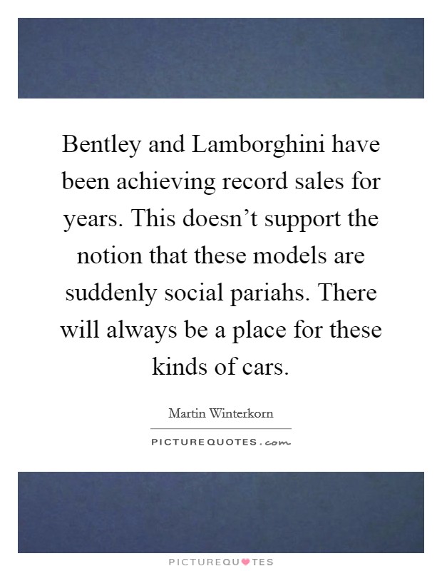 Bentley and Lamborghini have been achieving record sales for years. This doesn't support the notion that these models are suddenly social pariahs. There will always be a place for these kinds of cars Picture Quote #1