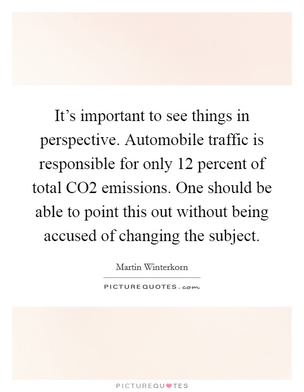 It's important to see things in perspective. Automobile traffic is responsible for only 12 percent of total CO2 emissions. One should be able to point this out without being accused of changing the subject Picture Quote #1